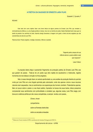 - Griots - culturas africanas: linguagem, memória, imaginário

-

A POÉTICA DA SAUDADE DE ERNESTO LARA FILHO
Elizabeth C. Carvalho.38
RESUMO

Este texto tem como objetivo fazer uma breve leitura de alguns poemas de Ernesto Lara Filho que remetem a
reminiscências da infância, e a uma Angola perdida no tempo, mas viva na memória do poeta. Gaston Bachelard será nosso guia na
tarefa de penetrar nos caminhos do texto, fazendo emergir devaneios e imagens com gosto e cheiro de terra angolana que são
características da obra de Lara Filho.
Palavras-chave: Poesia angolana, nostalgia, devaneios, infância e saudade.

“Vagando pelos campos de sua
infância eterna o poeta solitário nada
quer esquecer”.
(Jean Follain)

A proposta deste artigo é apresentar fragmentos da produção poética de Ernesto Lara Filho aos
que gostam de poesia. Trata-se de um poeta cuja obra repleta de saudosismo e melancolia, registra
momentos de rara beleza e emoção na lírica angolana.
Não é nossa intenção fazer um estudo aprofundado ou uma análise da produção literária do período
vivido por Lara Filho em uma Angola oprimida pelo colonizador, onde não apenas a terra e seus recursos
naturais eram saqueados, mas os sentimentos e as esperanças dos homens, também. Pretendemos apenas,
falar um pouco sobre o poeta e o seu fazer poético. Apoiados na leveza dos seus textos, talvez possamos
compreender seus sentimentos com profundidade e constatar que, algumas vezes, Lara Filho reagiu com
bravura à violência sofrida por ele e seus compatriotas, e sempre revidou com poesia ,
Chorar, chorar
companheiros
sobre as florestas destruídas
sobre as senzalas arrasadas

38

Mestra em Teoria Literária (UFPE) e professora de Literatura Portuguesa da FOCCA.

Departamento de Letras – UFRN

56

 