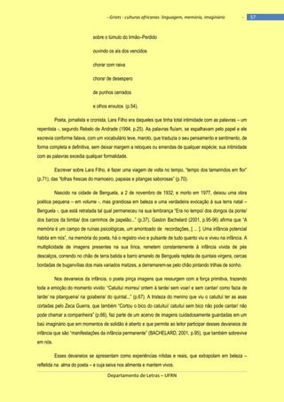 - Griots - culturas africanas: linguagem, memória, imaginário

-

sobre o túmulo do Irmão–Perdido
ouvindo os ais dos vencidos
chorar com raiva
chorar de desespero
de punhos cerrados
e olhos enxutos (p.54).
Poeta, jornalista e cronista, Lara Filho era daqueles que tinha total intimidade com as palavras – um
repentista -, segundo Rebelo de Andrade (1994, p.25). As palavras fluíam, se espalhavam pelo papel e ele
escrevia conforme falava, com um vocabulário leve, maroto, que traduzia o seu pensamento e sentimento, de
forma completa e definitiva, sem deixar margem a retoques ou emendas de qualquer espécie; sua intimidade
com as palavras excedia qualquer formalidade.
Escrever sobre Lara Filho, é fazer uma viagem de volta no tempo, ―tempo dos tamarindos em flor‖
(p.71), das ―folhas frescas do mamoeiro, papaias e pitangas saborosas‖ (p.70).
Nascido na cidade de Benguela, a 2 de novembro de 1932, e morto em 1977, deixou uma obra
poética pequena – em volume -, mas grandiosa em beleza e uma verdadeira evocação à sua terra natal –
Benguela -, que está retratada tal qual permaneceu na sua lembrança ―Era no tempo/ dos dongos da ponte/
dos barcos da bimba/ dos carrinhos de papelão...‖ (p.37). Gaston Bachelard (2001, p.95-96) afirma que ―A
memória é um campo de ruínas psicológicas, um amontoado de recordações, [ ... ]. Uma infância potencial
habita em nós‖, na memória do poeta, há o registro vivo e pulsante de tudo quanto viu e viveu na infância. A
multiplicidade de imagens presentes na sua lírica, remetem constantemente à infância vivida de pés
descalços, correndo no chão de terra batida e barro amarelo de Benguela repleta de quintais virgens, cercas
bordadas de buganvílias dos mais variados matizes, a derramarem-se pelo chão pintando trilhas de sonho.
Nos devaneios da infância, o poeta pinça imagens que ressurgem com a força primitiva, trazendo
toda a emoção do momento vivido: ―Catuituì morreu/ ontem à tarde/ sem voar/ e sem cantar/ como fazia de
tarde/ na pitangueira/ na goiabeira/ do quintal...‖ (p.67). A tristeza do menino que viu o catuituì ter as asas
cortadas pelo Zeca Guerra, que também ―Cortou o bico do catuituì/ catuituì sem bico não pode cantar/ não
pode chamar a companheira‖ (p.66), faz parte de um acervo de imagens cuidadosamente guardadas em um
baú imaginário que em momentos de solidão é aberto e que permite ao leitor participar desses devaneios de
infância que são ―manifestações da infância permanente‖ (BACHELARD, 2001, p.95), que também sobrevive
em nós.
Esses devaneios se apresentam como experiências nítidas e reais, que extrapolam em beleza –
refletida na alma do poeta – e cuja seiva nos alimenta e mantem vivos.
Departamento de Letras – UFRN

57

 
