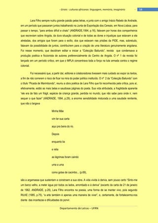 - Griots - culturas africanas: linguagem, memória, imaginário

-

Lara Filho sempre nutriu grande paixão pelas letras, e junto com o amigo Inácio Rebelo de Andrade,
em um período que passaram juntos trabalhando na Junta de Exportação dos Cereais, em Nova Lisboa, para
passar o tempo, ―para ambos difìcil e chato‖ (ANDRADE,1994, p.16), falavam por horas dos companheiros
que escreviam sobre Angola, da dura situação colonial e de todas as dores e injustiças que estavam a ela
atreladas, dos amigos que foram para o exílio, dos que estavam nas prisões da PIDE, mas, sobretudo,
falavam da possibilidade de juntos, contribuírem para a criação de uma literatura genuinamente angolana.
Foi nesse momento, que decidiram editar e iniciar a ―Colecção Bailundo‖, revista que condensava a
produção poética e ficcionista de autores preferencialmente do Centro de Angola. O nº 1 da revista foi
lançado em um período crítico, em que o MPLA concentrava toda a força na luta armada contra o regime
colonial.
Foi necessário que, a partir daí, editores e colaboradores tivessem mais cuidado ao expor os textos,
a fim de não correrem o risco de ficar na mira do poder político instituìdo. O nº 2 da ―Colecção Bailundo‖ com
o tìtulo ―Picada de Marimbondo‖, reuniu a obra poética de Lara Filho que foi reconhecida pela crìtica, pois aì,
efetivamente, estão as mais belas e saudosas páginas do poeta. Sua vida atribulada, a fragilidade aparente
―ele era de fato um frágil, espécie de criança grande, perdida no mundo, que não sabe para onde ir, nem
sequer o que fazer‖ (ANDRADE, 1994, p.29), a enorme sensibilidade misturada a uma saudade renitente,
que não o largava
Minha Mãe
vim ler sua carta
aqui pra beira do rio.
Depois
enquanto lia
e relia
as lágrimas foram caindo
uma a uma
como gotas de cacimbo... (p.69),
são a argamassa que sustentam e constroem a sua obra. A vida vivida à deriva, sem pouso certo ―Sinto-me
um barco velho, a meter água por todos os lados, arrombado e à deriva‖ (excerto da carta de 21 de janeiro
de 1962. ANDRADE, p.29), Lara Filho encontra na poesia, uma forma de se manter vivo, pois segundo
RILKE (1985, p.75), ―a arte também é apenas uma maneira de viver‖, e, certamente, de fortalecermo-nos
diante das incertezas e dificuldades do porvir.
Departamento de Letras – UFRN

58

 