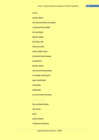 - Griots - culturas africanas: linguagem, memória, imaginário

Um dia,
quando voltares,
não mais encontrarás à tua espera
a nossa casinha de adobe
da rua principal.
Quando voltares
da Europa, irmã,
hás–de ver ainda
como a cidade mudou...
(Lembras-te das promessas
que fizemos?)
Quando voltares
não mais encontrarás poesia
no quintalão do Zé Guerra
agora transformado
atravessado
assassinado
por uma avenida transversal.
. . . . . . . . . .
Nem as Acácias Rubras
hão–de florir
para ti
quando voltares.
―Lembras-te da palmeira

Departamento de Letras – UFRN

-

60

 