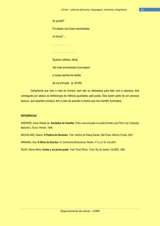 - Griots - culturas africanas: linguagem, memória, imaginário

-

do quintal?
Foi abaixo com duas machadadas
no tronco‖....
. . . . . . . . . .
. . . . . . . . . . . .
Quando voltares, afinal,
não mais encontrarás à tua espera
a nossa casinha de adobe
da rua principal. (p. 64-65).
Certamente que nem a mão do homem, sem tato ou delicadeza para lidar com a natureza, terá
conseguido por abaixo as lembranças de infância guardadas pelo poeta. Elas fazem parte de um precioso
tesouro, que repartido conosco, tem o cariz de acender a chama que nos mantêm iluminados.

REFERÊNCIAS
ANDRADE, Inácio Rebelo de. Saudades do Huambo. (Para uma evocação do poeta Ernesto Lara Filho e da ―Colecção
Bailundo‖). Évora: Pendor, 1994.
BACHELARD, Gaston. A Poética do Devaneio. Trad. Antônio de Pádua Danesi. São Paulo: Martins Fontes, 2001.
MIRANDA, Ana. O Ofício do Escritor. In: Continente Multicultural. Recife, nº 5, p.2-18, mai.2001.
RILKE, Rainer Maria. Cartas a um jovem poeta. Trad. Paulo Rónai. 13.ed. Rio de Janeiro: GLOBO, 1985.

Departamento de Letras – UFRN

61

 