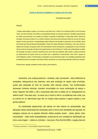 - Griots - culturas africanas: linguagem, memória, imaginário

-

ENTRE O RECEIO DA MEMÓRIA E O DESEJO DA PALAVRA
Flávia Maia Guimarães39

RESUMO

O objetivo deste trabalho é analisar, em romances do autor Mia Couto: O Último Voo do Flamingo (2005) e Um Rio Chamado
Tempo, Uma Casa Chamada Terra (2003), as representações literárias de mudanças territoriais e identitárias experienciadas
por sujeitos que permanecem e por aqueles que emigram e regressam a Moçambique. Ao longo desse estudo, aspectos de
ancoragem sociocultural e afetiva em um contexto intersticial e pós-colonial são examinados através de recursos dos estudos
literários da teoria pós-colonial. A problematização destes fenômenos está baseada no pensamento de Homi Bhabha, Stuart
Hall, Edward Said, Édouard Glissant, Michael Bakhtin, Octavio Paz, Gaston Bachelard e Paul Ricoeur, entre outros. Enfoca a
relação entre as línguas, portuguesa e bantu. Em tal diversificado universo etnolingüístico, a justaposição de vozes na literatura
africana escrita em português é discutida mais especificamente na obra de Mia Couto. Também são problematizados os efeitos
da colonização e da guerra no território moçambicano bem como sobre seus habitantes. Nesse sentido, a análise se direciona
aos deslocamentos dos sujeitos dentro de sua própria terra: a experiência do estranhamento, exílio interior, impulsos de
contra-habitação e errância. A rememoração e recuperação de vozes silenciadas surgem como estratégias significativas tanto
de resistência quanto de ancoragem sociocultural e afetiva, favorecendo uma (re)construção identitária coletiva e/ou individual.
Palavras-chave: migração, identidade, memória, silêncio, pós-colonialismo.

Atualmente, uma mudança estrutural – constante, veloz, permanente – está modificando as
sociedades, distinguindo-se das anteriores, tanto pela ampliação de nações nelas envolvidas,
quanto pela aceleração do ritmo de conexões entre diversas culturas. Tais transformações
atravessam fronteiras nacionais, conectam comunidades em novas combinações de espaço e
tempo. Segundo Hall (2002, p. 69) a compressão está entre os efeitos de um ―desalojamento do
sistema social‖. Para esse autor, ―se sente que o mundo é menor e as distâncias mais curtas, que
os eventos em um determinado lugar têm um impacto sobre pessoas e lugares situados a uma
grande distância‖.
As coordenadas espaço-tempo são básicas em todo sistema de representação, logo
alterações nestas coordenadas têm implicações sobre a forma como identidades são figuradas. As
paisagens culturais que no passado ofereciam sólidas posições sociais – classe, gênero, etnia,
nacionalidade – estão sendo desestabilizadas, produzindo-se uma variedade de identificação que
torna a auto-imagem – coletiva ou individual – mais plural. Para Schmidt (2005), o espaço deixa de
39

Professora Doutora - Universidade Federal da Paraíba.

Departamento de Letras – UFRN

62

 
