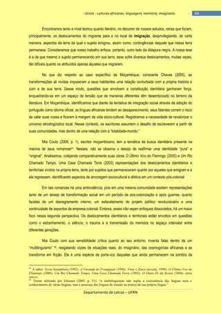 - Griots - culturas africanas: linguagem, memória, imaginário

-

Encontramos tanto a nível teórico quanto literário, no decorrer de nossos estudos, obras que focam,
principalmente, os deslocamentos do migrante para e no local de imigração, desprivilegiando, de certa
maneira, aspectos da terra da qual o sujeito emigrou, assim como, contingências daquele que nessa terra
permanece. Consideramos que nosso trabalho enfoca, portanto, outro lado da diáspora negra. A nossa tese
é a de que mesmo o sujeito permanecendo em sua terra, esse sofre diversos deslocamentos, muitas vezes,
tão difíceis quanto os atribuídos apenas àqueles que migraram.
No que diz respeito ao caso específico de Moçambique, consoante Chaves (2005), as
transformações ali vividas impuseram a seus habitantes uma relação conturbada com a própria história e
com a de sua terra. Desse modo, questões que envolvem a constituição identitária ganharam força,
enquadrando-se em um espaço de tensão que de maneiras diferentes têm desembocado no terreno da
literatura. Em Moçambique, identificamos que diante da tentativa de integração social através da adoção do
português como idioma oficial, as línguas africanas tendem ao desaparecimento, seus falantes correm o risco
de calar suas vozes e ficarem à margem da vida sócio-cultural. Registramos a necessidade de revalorizar o
universo etnolingüístico local. Nesse contexto, os escritores assumem o desafio de escreverem a partir de
suas comunidades, mas dentro de uma relação com a ―totalidade-mundo.‖
Mia Couto (2006, p. 1), escritor moçambicano, tem a temática da busca identitária presente na
maioria de seus romances41. Nesses, não se observa o desejo de reafirmar uma identidade ―pura‖ e
―original‖. Analisamos, cotejando comparativamente suas obras O Último Voo do Flamingo (2005) e Um Rio
Chamado Tempo, Uma Casa Chamada Terra (2003) representações dos deslocamentos identitários e
territoriais vividos na própria terra, tanto por sujeitos que permaneceram quanto por aqueles que emigram e a
ela regressam, identificando aspectos de ancoragem sociocultural e afetiva em um contexto pós-colonial
Em tais romances há uma ambivalência, pois em uma mesma comunidade existem representações
tanto de um desejo de transformação social em um período de pós-colonização e após guerras, quanto
facetas de um desregramento interno, um esfacelamento do projeto político revolucionário e uma
continuidade de aspectos da empresa colonial. Embora, esses não sejam enfoques dissociados, há um maior
foco nessa segunda perspectiva. Os deslocamentos identitários e territoriais estão envoltos em questões
como o estranhamento, o silêncio, o trauma e a transmissão da memória no espaço intervalar entre
diferentes gerações.
Mia Couto com sua sensibilidade crítica quanto ao seu entorno, inventa falas dentro de um
―multilinguismo‖ 42, resgatando vozes de situações reais, do imaginário, das cosmogonias africanas e as
transforma em ficção. Ele é uma espécie de porta-voz daqueles que ainda permanecem na sombra da

41

A saber: Terra Sonâmbula (1992); A Varanda do Frangipani (1996); Vinte e Zinco (novela; 1999); O Último Voo do
Flamingo (2000); Um Rio Chamado Tempo, Uma Casa Chamada Terra (2003); O Outro Pé da Sereia (2006), entre
outros.
42
Termo utilizado por Glissant (2005, p. 51): “o multilinguismo não supõe a coexistência das línguas nem o
conhecimento de várias línguas, mas a presença das línguas do mundo na prática de sua própria língua.”

Departamento de Letras – UFRN

64

 