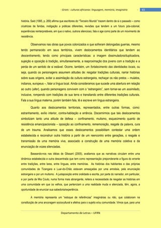 - Griots - culturas africanas: linguagem, memória, imaginário

-

história. Said (1995, p. 269) afirma que escritores do ―Terceiro Mundo‖ trazem dentro de si o passado – como
cicatrizes de feridas, instigação a práticas diferentes, revisões que tendem a um futuro pós-colonial,
experiências reinterpretáveis, em que o nativo, outrora silencioso, fala e age como parte de um movimento de
resistência.

Observamos nas obras que povos colonizados e que sofreram delongadas guerras, mesmo
tendo permanecido em seus territórios, vivem deslocamentos identitários que tendem ao
descentramento, tendo como principais características: a imagem dissimuladora/duplicadora,
sujeição e oposição à tradição, simultaneamente, a reaproximação dos jovens com a tradição e a
perda de um sentido de si estável. Ocorre, também, um fortalecimento das identidades locais, ou
seja, quando os personagens assumem atitudes de: resgatar tradições culturais, narrar histórias
sobre suas origens, evitar a assimilação da cultura estrangeira, rechaçar os não pretos – mulatos,
indianos, europeus –, falar a língua local. Ainda consideramos que sucede uma abertura em relação
ao outro (alter), quando personagens convivem com o ―estrangeiro‖, sem tornar-se um assimilado,
inclusive, rompendo com tradições de sua terra e transitando entre diferentes tradições culturais.
Fala a sua língua materna, porém também fala, lê e escreve em língua estrangeira.
Quanto aos deslocamentos territoriais, representados, entre outras formas, como:
estranhamento, exílio interior, contra-habitação e errância. Discernirmos que tais deslocamentos
simbolizam tanto uma atitude de defesa – confinamento, mutismo, esquecimento quanto de
resistência emancipacionista – oposição ao confinamento, rememoração, resgate da palavra, cura
de um trauma. Analisamos que esses deslocamentos possibilitam contestar uma ordem
estabelecida e reconstruir outra história a partir de um reencontro entre gerações, o resgate e
transmissão de uma memória viva, associado a construção de uma memória coletiva e da
enunciação de vozes silenciadas.
Baseando-nos nas idéias de Glissant (2005), avaliamos que as narrativas circulam entre uma
dinâmica estabelecida e outra descentrada que tem como representação preponderante a figura do errante
entre tradições, entre lares, entre línguas, entre memórias. As histórias dos habitantes e das próprias
comunidades de Tizangara e Luar-do-Chão estavam ameaçadas por uma amnésia, pela enunciação
estrangeira e por um mutismo. A justaposição entre oralidade e escrita, por parte do narrador, em particular,
e por parte de Mia Couto, numa forma mais abrangente, reitera a necessidade de resgatar as histórias em
uma comunidade em que os velhos, que pertenciam a uma realidade muda e silenciada, têm, agora, a
oportunidade de enunciar sua sabedoria/experiência.
A memória representa um ―estoque de referências‖ imaginárias ou não, que colaboram na
constituição de uma ancoragem sociocultural e afetiva para o sujeito e/ou comunidade. Vimos que, para uma

Departamento de Letras – UFRN

65

 