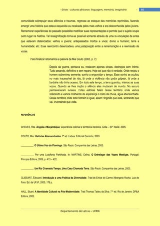 - Griots - culturas africanas: linguagem, memória, imaginário

-

comunidade sobrepujar seus silêncios e traumas, regressa ao estoque das memórias reprimidas, fazendo
emergir uma história que estava esquecida ou recalcada pelos mais velhos e era desconhecida pelos jovens.
Rememorar experiências do passado possibilita modificar suas representações e permite que o sujeito ocupe
outro lugar na história. Tal ressignificação torna-se possível somente através de uma re-vinculação de entes
que estavam distanciados: velhos e jovens; antepassados mortos e vivos; divino e humano; terra e
humanidade; etc. Esse reencontro desencadeou uma justaposição entre a rememoração e a reemissão de
vozes.
Para finalizar retomamos a palavra de Mia Couto (2003, p. 7):
Depois da guerra, pensava eu, restavam apenas cinzas, destroços sem íntimo.
Tudo pesando, definitivo e sem reparo. Hoje sei que não é verdade. Onde restou o
homem sobreviveu semente, sonho a engravidar o tempo. Esse sonho se ocultou
no mais inacessível de nós, lá onde a violência não podia golpear, lá onde a
barbárie não tinha acesso. Em todo este tempo, a terra guardou, inteiras as suas
vozes. Quando se lhes impôs o silêncio elas mudaram de mundo. No escuro
permaneceram lunares. Estas estórias falam desse território onde vamos
refazendo e vamos molhando de esperança o rosto da chuva, água abensonhada.
Desse território onde todo homem é igual, assim: fingindo que está, sonhando que
vai, inventando que volta.

REFERÊNCIAS

CHAVES, Rita. Angola e Moçambique: experiência colonial e territórios literários. Cotia – SP: Ateliê, 2005.
COUTO, Mia. Histórias Abensonhadas. 7ª ed. Lisboa: Editorial Caminho, 2003.
__________. O Último Voo do Flamingo. São Paulo: Companhia das Letras, 2005.
__________. Por uma Lusofonia Partilhada. In: MARTINS, Celina. O Entrelaçar das Vozes Mestiças. Portugal:
Principia Editora, 2006, p. 413 – 422.
__________. Um Rio Chamado Tempo, Uma Casa Chamada Terra. São Paulo: Companhia das Letras, 2003.
GLISSANT, Édouard. Introdução a uma Poética da Diversidade. Trad de Elnice do Carmo Albergaria Rocha. Juiz de
Fora: Ed. da UFJF, 2005, 176 p.
HALL, Stuart. A Identidade Cultural na Pós-Modernidade. Trad Thomaz Tadeu da Silva. 7 ª ed. Rio de Janeiro: DP&A
Editora, 2002.

Departamento de Letras – UFRN

66

 