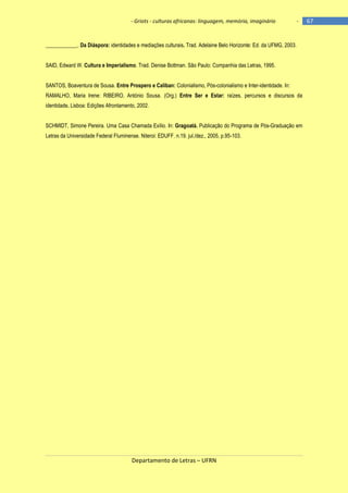 - Griots - culturas africanas: linguagem, memória, imaginário

-

____________. Da Diáspora: identidades e mediações culturais. Trad. Adelaine Belo Horizonte: Ed. da UFMG, 2003.
SAID, Edward W. Cultura e Imperialismo. Trad. Denise Bottman. São Paulo: Companhia das Letras, 1995.
SANTOS, Boaventura de Sousa. Entre Prospero e Caliban: Colonialismo, Pós-colonialismo e Inter-identidade. In:
RAMALHO, Maria Irene: RIBEIRO, António Sousa. (Org.) Entre Ser e Estar: raízes, percursos e discursos da
identidade. Lisboa: Edições Afrontamento, 2002.
SCHMIDT, Simone Pereira. Uma Casa Chamada Exílio. In: Gragoatá. Publicação do Programa de Pós-Graduação em
Letras da Universidade Federal Fluminense. Niteroi: EDUFF. n.19. jul./dez., 2005, p.95-103.

Departamento de Letras – UFRN

67

 
