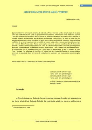 - Griots - culturas africanas: linguagem, memória, imaginário

-

VOZES E VISÕES, CANTOS (GRIOTS) E CABELOS: ―AFRIBRASIL‖

Francisco Leandro Torres43

RESUMO

O presente trabalho tem como proposta pensarmos, de certo modo, a África, o Brasil e as questões da negritude pelo elo dos griots:
tantos os de significados africanos, quanto dos griots contemporâneos brasileiros. Trazendo como ícones, dentre vários nacionais,
Chico César e Sandra de Sá. Mostrando, assim, a simbiose das semelhanças e diferenças em um fluxo contínuo dos griots do
continente africano e da terra brasileira, pelo viés artístico da musicalidade: a voz do Chico e da Sandra, de todos. Para isso,
analisaremos duas letras de músicas poéticas que nos aponta para um cântico de celebração às diversidades, das africanidades e
brasilidades. No que concerne, particularmente, ao conteúdo das músicas, ou seja, o dito/ o dizer das palavras cantadas convergem
para o sìmbolo ―Cabelos‖, essas raìzes africanas que se espalha pelo mundo, que nasce nas cabeças dos afro-descendentes
afirmando e resistindo a opressão e imposições de uma cultura, de cunho mercadológico, sobre outras. Então, podemos pensar a
África pelos ―cabelos black-power‖, e para tratar da discussão destas questões, o livro ―Cabelos de Axé: Identidade e Resistência‖,
do antropólogo Raul Lody nos auxiliará em conjunto com o suporte teórico dos seguintes textos: ― O negro e a linguagem‖, de Frantz
Fanon ; ―Identidade , Voz e Escritura‖, de Peron Rios e ―A Tradição Viva‖, de A. Hampatê Bâ. Tudo isso, no contexto do diálogo
permanente dos assuntos já citados como pontos de articulações entre culturas com suas vozes visuais e visões cantos gritos
nossos.

Palavras-chave: Cultura dos Cabelos, Música afro-brasileira; Griots contemporâneos.

Somo crioulo doido somo bem legal.
Temos cabelo duro somo black power.
Somo crioulo doido somo bem legal.
Temos cabelo duro somo black power.
( ―IlÊ ayê‖, cantada por Gilberto Gil e composição de
Paulinho Camafeu)

Introdução

A África funda toda uma Civilização. Permita-me começar com esta afirmação, pois, esta parece-me
que é uma afronta à toda Civilização Ocidental, dita modernizada, calcada nos pilares do catolicismo e da

43

Graduando em Letras - UFRN

Departamento de Letras – UFRN

68

 
