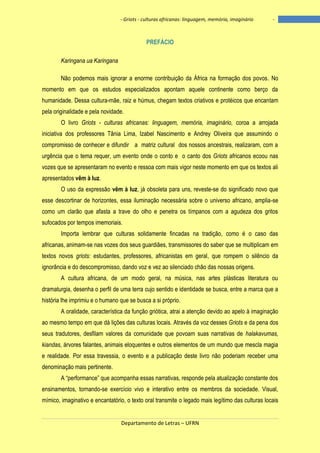- Griots - culturas africanas: linguagem, memória, imaginário

-

PREFÁCIO
Karingana ua Karingana
Não podemos mais ignorar a enorme contribuição da África na formação dos povos. No
momento em que os estudos especializados apontam aquele continente como berço da
humanidade. Dessa cultura-mãe, raiz e húmus, chegam textos criativos e protéicos que encantam
pela originalidade e pela novidade.
O livro Griots - culturas africanas: linguagem, memória, imaginário, coroa a arrojada
iniciativa dos professores Tânia Lima, Izabel Nascimento e Andrey Oliveira que assumindo o
compromisso de conhecer e difundir a matriz cultural dos nossos ancestrais, realizaram, com a
urgência que o tema requer, um evento onde o conto e o canto dos Griots africanos ecoou nas
vozes que se apresentaram no evento e ressoa com mais vigor neste momento em que os textos ali
apresentados vêm à luz.
O uso da expressão vêm à luz, já obsoleta para uns, reveste-se do significado novo que
esse descortinar de horizontes, essa iluminação necessária sobre o universo africano, amplia-se
como um clarão que afasta a trave do olho e penetra os tímpanos com a agudeza dos gritos
sufocados por tempos imemoriais.
Importa lembrar que culturas solidamente fincadas na tradição, como é o caso das
africanas, animam-se nas vozes dos seus guardiães, transmissores do saber que se multiplicam em
textos novos griots: estudantes, professores, africanistas em geral, que rompem o silêncio da
ignorância e do descompromisso, dando voz e vez ao silenciado chão das nossas origens.
A cultura africana, de um modo geral, na música, nas artes plásticas literatura ou
dramaturgia, desenha o perfil de uma terra cujo sentido e identidade se busca, entre a marca que a
história lhe imprimiu e o humano que se busca a si próprio.
A oralidade, característica da função griótica, atrai a atenção devido ao apelo à imaginação
ao mesmo tempo em que dá lições das culturas locais. Através da voz desses Griots e da pena dos
seus tradutores, desfilam valores da comunidade que povoam suas narrativas de halakavumas,
kiandas, árvores falantes, animais eloquentes e outros elementos de um mundo que mescla magia
e realidade. Por essa travessia, o evento e a publicação deste livro não poderiam receber uma
denominação mais pertinente.
A ―performance‖ que acompanha essas narrativas, responde pela atualização constante dos
ensinamentos, tornando-se exercício vivo e interativo entre os membros da sociedade. Visual,
mímico, imaginativo e encantatório, o texto oral transmite o legado mais legítimo das culturas locais

Departamento de Letras – UFRN

6

 