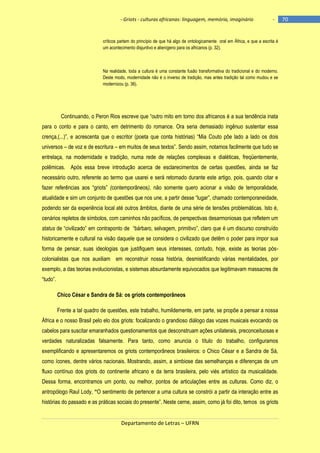 - Griots - culturas africanas: linguagem, memória, imaginário

-

críticos partem do princípio de que há algo de ontologicamente oral em África, e que a escrita é
um acontecimento disjuntivo e alienígeno para os africanos (p. 32).

Na realidade, toda a cultura é uma constante fusão transformativa do tradicional e do moderno.
Deste modo, modernidade não é o inverso de tradição, mas antes tradição tal como mudou e se
modernizou (p. 36).

Continuando, o Peron Rios escreve que ―outro mito em torno dos africanos é a sua tendência inata
para o conto e para o canto, em detrimento do romance. Ora seria demasiado ingênuo sustentar essa
crença,(...)‖, e acrescenta que o escritor (poeta que conta histórias) ―Mia Couto põe lado a lado os dois
universos – de voz e de escritura – em muitos de seus textos‖. Sendo assim, notamos facilmente que tudo se
entrelaça, na modernidade e tradição, numa rede de relações complexas e dialéticas, freqüentemente,
polêmicas. Após essa breve introdução acerca de esclarecimentos de certas questões, ainda se faz
necessário outro, referente ao termo que usarei e será retomado durante este artigo, pois, quando citar e
fazer referências aos ―griots‖ (contemporâneos), não somente quero acionar a visão de temporalidade,
atualidade e sim um conjunto de questões que nos une, a partir desse ―lugar‖, chamado contemporaneidade,
podendo ser da experiência local até outros âmbitos, diante de uma série de tensões problemáticas. Isto é,
cenários repletos de símbolos, com caminhos não pacíficos, de perspectivas desarmoniosas que refletem um
status de ―civilizado‖ em contraponto de ―bárbaro, selvagem, primitivo‖, claro que é um discurso construìdo
historicamente e cultural na visão daquele que se considera o civilizado que detêm o poder para impor sua
forma de pensar, suas ideologias que justifiquem seus interesses, contudo, hoje, existe as teorias póscolonialistas que nos auxiliam em reconstruir nossa história, desmistificando várias mentalidades, por
exemplo, a das teorias evolucionistas, e sistemas absurdamente equivocados que legitimavam massacres de
―tudo‖.
Chico César e Sandra de Sá: os griots contemporâneos
Frente a tal quadro de questões, este trabalho, humildemente, em parte, se propõe a pensar a nossa
África e o nosso Brasil pelo elo dos griots: focalizando o grandioso diálogo das vozes musicais evocando os
cabelos para suscitar emaranhados questionamentos que desconstruam ações unilaterais, preconceituosas e
verdades naturalizadas falsamente. Para tanto, como anuncia o título do trabalho, configuramos
exemplificando e apresentaremos os griots contemporâneos brasileiros: o Chico César e a Sandra de Sá,
como ícones, dentre vários nacionais. Mostrando, assim, a simbiose das semelhanças e diferenças de um
fluxo contínuo dos griots do continente africano e da terra brasileira, pelo viés artístico da musicalidade.
Dessa forma, encontramos um ponto, ou melhor, pontos de articulações entre as culturas. Como diz, o
antropólogo Raul Lody, ―O sentimento de pertencer a uma cultura se constrói a partir da interação entre as
histórias do passado e as práticas sociais do presente‖. Neste cerne, assim, como já foi dito, temos os griots

Departamento de Letras – UFRN

70

 