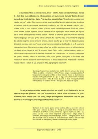 - Griots - culturas africanas: linguagem, memória, imaginário

À respeito da análise da primeira música, temos 4 estrofes, mas o que nos chama logo a atenção
é o tìtulo dela que estabelece uma intertextualidade com outra música chamada ―Cabelos brancos‖
composta por Erivelto Martins e Marino Pinto, que tinha a seguinte frase ―Respeitem ao menos os meus
cabelos brancos‖, então, Chico como um artista experimentalista fazendo suas invenções através de
sincretismos musicais com o reggae, a soul music (brasileira), o pop, o hip hop, a salsa, o mambo, o jazz,
o blues, o funk, o forró, o baião e o frevo, põe uma vírgula na frase ligeiramente modificada, criando
outros sentidos, ou seja, a palavra ―brancos‖ deixa de ser um adjetivo para ser um vocativo, em seguida
ele vai brincar com as palavras, rimando‖ brancos‖, ―francos‖ e ―tamancos‖ para denunciar uma realidade
histórica da posição em que o ―preto‖ esteve submetido. Na 2 estrofe, cita a África, mostrando a ligação
dos cabelos dos pretos com o continente africano, valendo ressaltar que o César não diz cabelo veio da
àfrica junto com seus e sim com ― meus santos‖, demonstrando plena identificação. Já na 3, novamente
palavras de origens africanas e do contexto cultural que também reproduzem o som da batida do tambor
que festeja a hora chegada de falar ―Se eu quero...deixa‖ ,‖Deixa , deixa a madeixa balançar‖, versos do
refrão que se configuram no ato de liberdade simbolizado nos cabelos soltos, no formato do desejo seja
ele: pixaim, enrolado, colorido ou assanhado, enfim, como queiram, balançando os fios livres. Vale
ressaltar um trabalho de aspecto sonoro no texto via os léxicos selecionados. Ainda sobre o nome da
música, inclusive é o título do CD, lançado em 2002, o próprio griot esclarece**:

Quando digo "respeitem meus cabelos, brancos" não falo só de mim nem quero dizer só isso.
Debaixo dos cabelos, o homem como metáfora. A raça. A geração. A pessoa e suas idéias. A
luta para manter-se de pé e mantê-las, as idéias, flecheiras. É como se alguém dissesse
"respeitem minha particularidade". É o que eu digo, como artista brasileiro nordestino
descendente de negros e índios. E brancos. Ou ainda no plural: minhas particularidades
mutantes. Fala-se em tolerância. Pois não é disso que se trata. Trata-se de respeito.

Em relação a segunda música, sucesso estrondoso nos anos 80, a griot Sandra de Sá, em sua
trajetória sempre se apresentou com uma multiplicidade de cores e formas nos cabelos, os quais,
atualmente, estão pintados com a cor laranja, sempre extravagante na personalidade e na voz, para
descrevê-la, um famoso produtor e compositor Nelson Mota, vocifera ***:

Que Sandra de Sá é uma das grandes cantoras brasileiras, todos que ouvem bem sabem: o
timbre grave e caloroso, a potência e o "swing", a personalidade feita de ternura e
malandragem, a identificam…Sandra, sem trair sua origem e trajetória, seu estilo e seu
público, sua raça e seus sonhos, interpretando canções novas e antigas, simples e
sofisticadas, clássicas e populares, tristes e alegres, nacionais e estrangeiras, Sandra de Sá
abre seu coração e sua voz em busca de novos caminhos que levem sua arte mais leve e
mais fundo com seu estilo pessoal já afirmado e confirmado pelo sucesso popular.

Departamento de Letras – UFRN

-73

 