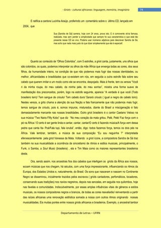 - Griots - culturas africanas: linguagem, memória, imaginário

E ratifica a cantora Lucinha Araújo, proferindo um comentário sobre o último CD, lançado em
2004, que
Sua [Sandra de Sá] carreira, hoje com 24 anos, prova isto. E é comovente vê-la famosa,
realizada, mas sem perder a simplicidade que sempre foi sua característica e que está tão
presente nesse CD ao vivo. Poderia usar inúmeros adjetivos para descrever Sandra de Sá,
mas acho que nada mais justo do que dizer simplesmente que ela é especial!.

Quanto ao conteúdo de ―Olhos Coloridos‖, com 5 estrofes, a griot canta, justamente, uns olhos que
são coloridos, os quais, podemos interpretar os olhos da mãe África que enxerga todas as cores, dos seus
filhos, da humanidade inteira, na condição de que não podemos mais fugir das nossas identidades, ou
melhor, africanidades e brasilidades que co-existem em nós, em seguida a outra estrofe fala sobre seu
cabelo que querem imitar e um modo como ele se encontra, despojado. Mais à frente, tem os versos ―Você
ri da minha roupa, do meu cabelo, da minha pele, do meu sorriso‖, mostra uma forma suave de
manifestação dos preconceitos, porém, logo na estrofe seguinte, aparece ―A verdade é que você (Todo
brasileiro tem)/ Tem sangue de crioulo/ Tem cabelo duro/ Sarará crioulo ( igual a negro de cabelo loiro).
Nestes versos, a grito chama a atenção da sua Nação e fala francamente que não podemos mais fugir,
temos sangue de crioulo, pois é, somos impuros, misturados, diante do Brasil a miscigenação é fato
demasiadamente marcante nas nossas brasilidades. Outro griot brasileiro é o cantor Caetano Veloso na
sua música ―Two Naira Fifty Kobo‖ que diz ―No meu coração da mata gritou. Pelé, Pelé/ Faz força com o
pé na África / O certo é ser gente linda e cantar, cantar, cantar/O certo é fazendo música/A força vem dessa
pedra que canta Ita- Poá/Fala tupi, fala iorubá‖, então, digo: todos fazemos força, temos os dois pés na
África. Vale lembrar, também, a música de sua composição ―Eu sou neguinha ?‖ interpretada
efervescentemente pela griot Vanessa da Mata. Voltando a griot ícone, a compositora Sandra de Sá traz
também na sua musicalidade a ocorrência de sincretismo de ritmos e estilos musicais, principalmente, o
Funk, o Samba, a Soul Music (brasileira) , ela e Tim Maia como os maiores representantes brasileiros
desta.
Ora, sendo assim, nos ancestrais fios dos cabelos que interligam os griots da África aos nossos,
ecoam músicas que nos chegam, há séculos, com uma força impressionante, influenciando os ritmos da
Europa, dos Estados Unidos e, naturalmente, do Brasil. Os sons que nasceram e nascem no Continente
Negro se disseminou, inicialmente trazidos pelos escravos ( griots cantadores, perfomáticos, tocadores,
conservando suas tradições) nos navios negreiros, depois nas senzalas, em seguida nos quilombos, hoje
nas favelas e comunidades. Indiscutivelmente, por essas amplas influências vitais de gêneros e estilos
musicais, os nossos compositores negros e brancos, de todas as cores reavaliarão/ reinventando a partir
das raízes africanas uma renovação estilística somada a nossa com outros ritmos originando nossas
musicalidades. Eis muitas pontes entre nossos griots africanos e brasileiros. Exemplo, o ancestral tambor

Departamento de Letras – UFRN

-74

 