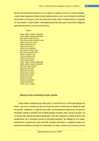 - Griots - culturas africanas: linguagem, memória, imaginário

africano está historicamente presente na voz, no violão ou na guitarra, ao ouvir as 2 músicas analizadas,
o ouvido capta a batida afro do tempo ternário (tatatá-tumtumtum), pois o som do tambor tem sentimento
seja de festa ou fúria (guerra). Para citar outros griots nossos, temos o Arnaldo Antunes e o Jorge Ben
Jor que comporam a música ―Cabelo‖, interpretada pela griot Gal costa, que por sinal se diz da religião do
candomblé, observemos o que diz a letra da música:
Cabelos
Cabelo, cabeleira, cabeluda, descabelada
Cabelo, cabeleira, cabeluda, descabelada
Quem disse que cabelo não sente
Quem disse que cabelo não gosta de pente
Cabelo quando cresce é tempo
Cabelo embaraçado é vento
Cabelo vem lá de dentro
Cabelo é como pensamento
Quem pensa que cabelo é mato
Quem pensa que cabelo é pasto
Cabelo com orgulho é crina
Cilindros de espessura fina
Cabelo quer ficar pra cima
Laquê, fixador, gomalina
Cabelo, cabeleira, cabeluda, descabelada
Cabelo, cabeleira, cabeluda, descabelada
Quem quer a força de Sansão
Quem quer a juba de leão
Cabelo pode ser cortado
Cabelo pode ser comprido
Cabelo pode ser trançado
Cabelo pode ser tingido
Aparado ou escovado
Descolorido, descabelado
Cabelo pode ser bonito
Cruzado, seco ou molhado.

Discursos visuais: emaranhado de visões gritantes

Dessa maneira, percebemos que nossos griots se comunicam com o mundo pela linguagem da
música , com livros na memória que saem das bocas que cantará a revolta contra um sistema de poder
escravocrata, antigamente, e o atual de outras ordens que absolutamente massacra com uma gama de
atrocidades, matando e dizimando. Uma verdadeira abolição inacabada: ontem, escravos de guerra , da
cor da pele; hoje, sistemas de operários assalariados e indo além, pessoas com cadeias de ferros no(s)
pensamento(s), isto é, azorragues invisíveis da escravidão psicológica. Tais reflexões em torno desses
acontecimnetos, reverbera-se no canto que liberta e respeita, denunciando a condição da negrura com
sentimento de submissão e do pobre com inferioridade e do branco, escravo da sua brancura, pois tem
Departamento de Letras – UFRN

-75

 