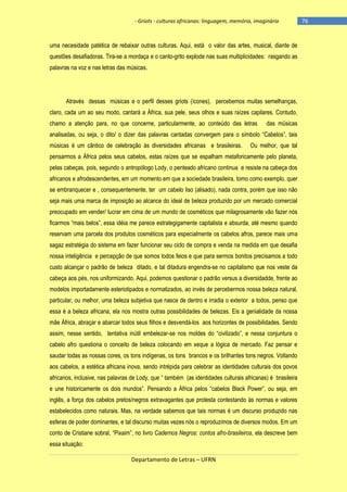 - Griots - culturas africanas: linguagem, memória, imaginário

uma necesidade patética de rebaixar outras culturas. Aqui, está o valor das artes, musical, diante de
questões desafiadoras. Tira-se a mordaça e o canto-grito explode nas suas multiplicidades: rasgando as
palavras na voz e nas letras das músicas.

Através dessas músicas e o perfil desses griots (ícones), percebemos muitas semelhanças,
claro, cada um ao seu modo, cantará a África, sua pele, seus olhos e suas raízes capilares. Contudo,
chamo a atenção para, no que concerne, particularmente, ao conteúdo das letras

das músicas

analisadas, ou seja, o dito/ o dizer das palavras cantadas convergem para o sìmbolo ―Cabelos‖, tais
músicas é um cântico de celebração às diversidades africanas e brasileiras.

Ou melhor, que tal

pensarmos a África pelos seus cabelos, estas raízes que se espalham metaforicamente pelo planeta,
pelas cabeças, pois, segundo o antropólogo Lody, o penteado africano continua e resiste na cabeça dos
africanos e afrodescendentes, em um momento em que a sociedade brasileira, tomo como exemplo, quer
se embranquecer e , consequentemente, ter um cabelo liso (alisado), nada contra, porém que isso não
seja mais uma marca de imposição ao alcance do ideal de beleza produzido por um mercado comercial
preocupado em vender/ lucrar em cima de um mundo de cosméticos que milagrosamente vão fazer nós
ficarmos ―mais belos‖, essa idéia me parece estrategigamente capitalista e absurda, até mesmo quando
reservam uma parcela dos produtos cosméticos para especialmente os cabelos afros, parece mais uma
sagaz estratégia do sistema em fazer funcionar seu ciclo de compra e venda na medida em que desafia
nossa inteligência e percepção de que somos todos feios e que para sermos bonitos precisamos a todo
custo alcançar o padrão de beleza ditado, e tal ditadura engendra-se no capitalismo que nos veste da
cabeça aos pés, nos uniformizando. Aqui, podemos questionar o padrão versus a diversidadde, frente ao
modelos importadamente esteriotipados e normatizados, ao invés de percebermos nossa beleza natural,
particular, ou melhor, uma beleza subjetiva que nasce de dentro e irradia o exterior a todos, penso que
essa é a beleza africana, ela nos mostra outras possibilidades de belezas. Eis a genialidade da nossa
mãe África, abraçar e abarcar todos seus filhos e desvendá-los aos horizontes de possibilidades. Sendo
assim, nesse sentido, tentativa inútil embelezar-se nos moldes do ―civilizado‖, e nessa conjuntura o
cabelo afro questiona o conceito de beleza colocando em xeque a lógica de mercado. Faz pensar e
saudar todas as nossas cores, os tons indígenas, os tons brancos e os brilhantes tons negros. Voltando
aos cabelos, a estética africana inova, sendo intrépida para celebrar as identidades culturais dos povos
africanos, inclusive, nas palavras de Lody, que ― também (as identidades culturais africanas) é brasileira
e une historicamente os dois mundos‖. Pensando a África pelos ―cabelos Black Power‖, ou seja, em
inglês, a força dos cabelos pretos/negros extravagantes que protesta contestando às normas e valores
estabelecidos como naturais. Mas, na verdade sabemos que tais normas é um discurso produzido nas
esferas de poder dominantes, e tal discurso muitas vezes nós o reproduzimos de diversos modos. Em um
conto de Cristiane sobral, ―Pixaim‖, no livro Cadernos Negros: contos afro-brasileiros, ela descreve bem
essa situação:
Departamento de Letras – UFRN

-76

 