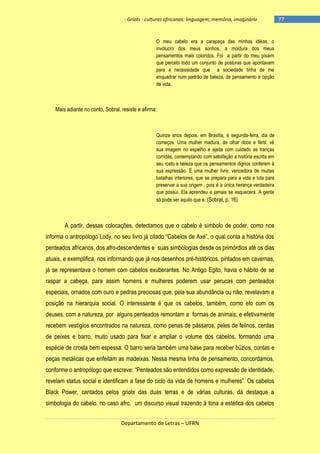 - Griots - culturas africanas: linguagem, memória, imaginário

O meu cabelo era a carapaça das minhas idéias, o
invólucro dos meus sonhos, a moldura dos meus
pensamentos mais coloridos. Foi a partir do meu pixaim
que percebi todo um conjunto de posturas que apontavam
para a necessidade que a sociedade tinha de me
enquadrar num padrão de beleza, de pensamento e opção
de vida.

Mais adiante no conto, Sobral, resiste e afirma:

Quinze anos depois, em Brasília, é segunda-feira, dia de
começos. Uma mulher madura, de olhar doce e fértil, vê
sua imagem no espelho e ajeita com cuidado as tranças
corridas, contemplando com satisfação a história escrita em
seu rosto e beleza que os pensamentos dignos conferem à
sua expressão. É uma mulher livre, vencedora de muitas
batalhas interiores, que se prepara para a vida e luta para
preservar a sua origem , pois é a única herança verdadeira
que possui. Ela aprendeu e jamais se esquecerá. A gente
só pode ser aquilo que é. (Sobral, p. 16)

A partir, dessas colocações, detectamos que o cabelo é símbolo de poder, como nos
informa o antropólogo Lody, no seu livro já citado ―Cabelos de Axé‖, o qual conta a história dos
penteados africanos, dos afro-descendentes e suas simbologias desde os primórdios até os dias
atuais, e exemplifica, nos informando que já nos desenhos pré-históricos, pintados em cavernas,
já se representava o homem com cabelos exuberantes. No Antigo Egito, havia o hábito de se
raspar a cabeça, para assim homens e mulheres poderem usar perucas com penteados
especiais, ornados com ouro e pedras preciosas que, pela sua abundância ou não, revelavam a
posição na hierarquia social. O interessante é que os cabelos, também, como elo com os
deuses, com a natureza, por alguns penteados remontam a formas de animais; e efetivamente
recebem vestígios encontrados na natureza, como penas de pássaros, peles de felinos, cerdas
de peixes e barro, muito usado para fixar e ampliar o volume dos cabelos, formando uma
espécie de crosta bem espessa. O barro seria também uma base para receber búzios, contas e
peças metálicas que enfeitam as madeixas. Nessa mesma linha de pensamento, concordamos,
conforme o antropólogo que escreve: ―Penteados são entendidos como expressão de identidade,
revelam status social e identificam a fase do ciclo da vida de homens e mulheres‖. Os cabelos
Black Power, cantados pelos griots das duas terras e de várias culturas, dá destaque a
simbologia do cabelo, no caso afro, um discurso visual trazendo à tona a estética dos cabelos
Departamento de Letras – UFRN

-77

 