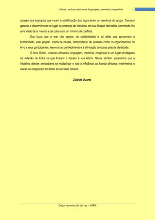 - Griots - culturas africanas: linguagem, memória, imaginário

-

através dos exemplos que visam à solidificação dos laços entre os membros do grupo. Também
garante o discernimento do lugar de pertença do indivíduo em sua filiação identitária, permitindo-lhe
uma visão de si mesmo e do outro com um mínimo de conflitos.
Dos laços que o mar não separa, da solidariedade e do afeto que aproximam a
humanidade, este projeto, sonho de muitos, compromisso de pessoas como os organizadores do
livro e seus participantes, leva-nos ao conhecimento e à afirmação de nossa própria identidade.
O livro Griots - culturas africanas: linguagem, memória, imaginário é um lugar privilegiado
na reflexão de todos os que tiverem o acesso à sua leitura. Nesse sentido, esperamos que a
iniciativa desses pensadores se multiplique e sob a influência da kianda africana, marinheiros e
mares se congracem em torno de um ideal comum.
Zuleide Duarte

Departamento de Letras – UFRN

7

 