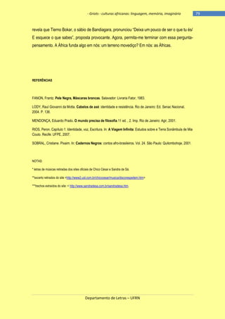 - Griots - culturas africanas: linguagem, memória, imaginário

revela que Tierno Bokar, o sábio de Bandiagara, pronunciou ―Deixa um pouco de ser o que tu és/
E esquece o que sabes‖, proposta provocante. Agora, permita-me terminar com essa perguntapensamento. A África funda algo em nós: um terreno movediço? Em nós: as Áfricas.

REFERÊNCIAS

FANON, Frantz. Pele Negra, Máscaras brancas. Salavador: Livraria Fator, 1983.
LODY, Raul Giovanni da Motta. Cabelos de axé: identidade e resistência. Rio de Janeiro: Ed. Senac Nacional,
2004. P. 136.
MENDONÇA, Eduardo Prado. O mundo precisa de filosofia.11 ed. , 2. Imp. Rio de Janeiro: Agir, 2001.
RIOS, Peron. Capítulo 1: Identidade, voz, Escritura. In: A Viagem Infinita: Estudos sobre e Terra Sonâmbula de Mia
Couto. Recife: UFPE, 2007.
SOBRAL, Cristiane. Pixaim. In: Cadernos Negros: contos afro-brasileiros. Vol. 24. São Paulo: Quilombohoje, 2001.

NOTAS:
* letras de músicas retiradas dos sites oficiais de Chico César e Sandra de Sá.
**excerto retirados do site <http://www2.uol.com.br/chicocesar/musica/discorespeitem.htm>
***trechos extraídos do site: < http://www.sandradesa.com.br/sandradesa.htm.

Departamento de Letras – UFRN

-79

 