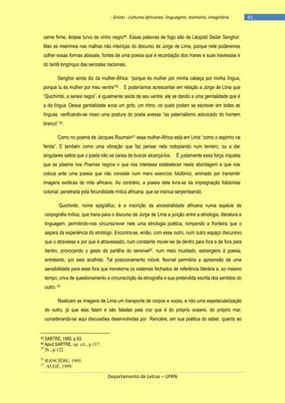 - Griots - culturas africanas: linguagem, memória, imaginário

carne firme, êxtase turvo de vinho negro48. Essas palavras de fogo são de Léopold Sedar Senghor.
Mas as inserimos nas malhas não inteiriças do discurso de Jorge de Lima, porque nele poderemos
colher essas formas abissais, fontes de uma poesia que é recordação dos mares e suas travessias e
do tantã longínquo das senzalas nacionais.
Senghor ainda diz da mulher-África: ―porque és mulher por minha cabeça por minha lìngua,
porque tu és mulher por meu ventre‖49 . E poderíamos acrescentar em relação a Jorge de Lima que
―Quichimbi, a sereia negra‖, é igualmente saìda de seu ventre, ele se dando a uma genitalidade que é
a da língua. Dessa genitalidade ecoa um grito, um ritmo, os quais podem se escrever em todas as
línguas, verificando-se nisso uma postura do poeta avessa ―ao paternalismo adocicado do homem
branco‖ 50.
Como no poema de Jacques Roumain51 essa mulher-África está em Lima ―como o espinho na
ferida‖. E também como uma vibração que faz pensar nela rodopiando num terreiro, ou a dar
singulares saltos que o poeta não se cansa de buscar alcançá-los.

É justamente essa força inquieta

que se plasma nos Poemas negros o que nos interessa estabelecer nesta abordagem e que nos
coloca ante uma poesia que não consiste num mero exercício folclórico, animado por transmitir
imagens exóticas do mito africano. Ao contrário, a poesia dele livra-se da impregnação folclorista
colonial, penetrada pela fecundidade mítica africana, que se insinua serpenteando.
Quichimbi, nome epigráfico, é a inscrição da ancestralidade africana numa espécie de
corpografia mítica, que traria para o discurso de Jorge de Lima a junção entre a etnologia, literatura e
linguagem, permitindo-nos circunscrever nele uma etnologia poética, rompendo a fronteira que o
separa da experiência do etnólogo. Encontra-se, então, com esse outro, num outro espaço discursivo
que o atravessa e por que é atravessado, num constante mover-se de dentro para fora e de fora para
dentro, provocando o gesto de partilha do sensível52, num meio inusitado, estrangeiro à poesia,
entretanto, por esta acolhido. Tal posicionamento móvel, flexível permitiria a apreensão de uma
sensibilidade para esse fora que transtorna os sistemas fechados de referência literária e, ao mesmo
tempo, criva de questionamento a circunscrição da etnografia e sua pretendida escrita dos sentidos do
outro. 53
Realizam as imagens de Lima um transporte de corpos e vozes, e não uma espetacularização
do outro, já que elas falam e são faladas pela voz que é do próprio oceano, do próprio mar,
considerando-se aqui discussões desenvolvidas por Rancière, em sua poética do saber, quanto ao

48

SARTRE, 1965, p.93.
SARTRE, op. cit., p.117.
Ib., p.122.

49 Apud
50

52
53

RANCIÈRE, 1995.
AUGÉ, 1999.

Departamento de Letras – UFRN

-81

 