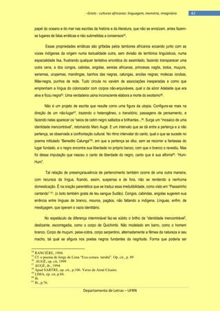 - Griots - culturas africanas: linguagem, memória, imaginário

papel do oceano e do mar nas escritas da história e da literatura, que não se enraízam, antes fazemse lugares de falas erráticas e não submetidas a consensos54.
Essas propriedades erráticas são grifadas pelos tambores africanos ecoando junto com as
vozes indígenas da origem numa textualidade outra, sem divisão de territórios linguísticos, numa
espacialidade lisa, frustrando qualquer tentativa sincrética do assimilado, fazendo transparecer uma
outra cena, a dos congos, cabidas, angolas, sereias africanas, princesas nagôs, botos, muçuns,
seriemas, urupemas; mandingas, banhos das negras, calungas, ancilas negras; molecas iorubas,
Mãe-negra, punhos de rede. Tudo circula no vaivém de associações inesperadas e como que
emprenham a língua do colonizador com corpos não-arquiváveis, qual o da sóror Adelaide que era
alva e ficou negra55. Uma verdadeira usina inconsciente elabora a morte do exotismo56.
Não é um projeto de escrita que resulte como uma figura da utopia. Configura-se mais na
direção de um não-lugar57, trazendo o heterogêneo, o transitório, passagens de pensamento, e
fazendo nelas aparecer os ―seios de cetim negro saltados e brilhantes...58. Surge um ―mosaico de uma
identidade inencontrável‖, retomando Marc Augé. E um intervalo que se dá entre a pertença e a não
pertença, se observada a confrontação cultural. No ritmo intervalar do canto, qual o que se sucede no
poema intitulado ―Benedito Calunga‖59, em que a pertença se dilui, sem se recorrer a fantasias do
lugar fundado, e o negro encontra sua liberdade no próprio banzo, com que o branco o revestiu. Mas
foi dessa imputação que nasceu o canto de liberdade do negro, canto que é sua alforria60. ―HumHum‖.
Tal relação de presença/ausência de pertencimento também ocorre de uma outra maneira,
com recursos da língua, ficando, assim, suspensa e de fora, não se rendendo a nenhuma
domesticação. É na oração parentética que se traduz essa irredutibilidade, como visto em ―Passarinho
cantando‖ 61: (o boto também gosta de teu sangue Sudão). Congos, cabindas, angolas sugerem sua
errância entre línguas de branco, mouros, pagãos, não faltando a indígena. Línguas, enfim, de
mestiçagem, que operam o vazio identitário.
No espetáculo da diferença interminável faz-se súbito o brilho da ―identidade inencontrável‖,
deslizante, escorregadia, como o corpo de Quichimbi. Não modelado em barro, como o homem
branco. Corpo de muçum, peixe-cobra, corpo serpentino, alternadamente a fêmea da natureza e seu
macho, tal qual se afigura nos poetas negros fundantes da negritude. Forma que poderia ser
54

RANCIÈRE, 1994.
Cf. o poema de Jorge de Lima “Exu comeu tarubá”. Op. cit., p. 89
56
AUGÉ, op. cit, 1999
57
AUGÉ, ib., 1994.
58
Apud SARTRE, op. cit., p.106. Verso de Aimé Césaire.
59
LIMA, op. cit, p.84.
60
Ib.
61
Ib., p.76.
55

Departamento de Letras – UFRN

-82

 