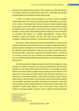 - Griots - culturas africanas: linguagem, memória, imaginário

interpretada à luz da reflexão de Sartre que afirma: ―Assim a negritude em sua fonte mais profunda, é
uma androginia‖. Desse modo, no pensamento de Jorge de Lima, a sereia negra aflora nas águas
fecundas da poesia como animal literário, animal das ficções do poeta.
A prática a se configurar nessa obra etnopoética é a de fluxos, correntes e intensidades.
―Quichimbi sereia negra‖ é esse corpo poroso, exposto aos ventos, à areanosidade, ao mar, aos céus,
aos rios, inclusive, com suas águas doces. Corpo que se esquiva à mímesis da tradição européia,
branca, grega. Seu canto de sereia, calado, teria vindo através das vozes dos narradores, dos poetas
da oralidade, dos griots, os quais, segundo Luis da Câmara Cascudo62, pertencem a uma das castas
de oradores, músicos e poetas da África Ocidental, guardiões da memória oral, da sua conservação e
sua transmissão. ―Meio mágicos‖, diz o etnógrafo norte-riograndense63, ―consolam, animam,
entusiasmam‖. Segundo Ives Pinguilly64, esse nome ―griot‖ (griô) viria do português ‗criado‘
(empregado), certamente por eles embalarem a noite triste dos brancos colonizadores.
Nesse sentido, a poética instaurada pelos Poemas negros estabeleceria um diálogo que seria
considerado impossível nos idos do século XX, levando-nos a considerar o próprio poeta brasileiro no
papel de um griote em confrontação com a cultura letrada metropolitana, ou de um narrador de estória
oral, definindo um gesto auto-etnográfico, no qual assumiria um registro de testemunho narrativo.
Para Graciela Ravetti65, ―o testemunho - pensado como um procedimento literário (...) pretende ―dar
voz, dar corpo e movimento aos que, por definição, são considerados (auto)irrepresentáveis, por
serem seus territórios simbólicos praticamente inescrutáveis para o olho não preparado para captar a
diferença cultural‖
Em ―Quichimbi sereia negra‖ deflagra-se processo similar produzindo uma diglosssia, na língua
portuguesa, e uma diáfora no pensamento, visto que algo se acrescenta à letra, algo que sinaliza a
atribuição de um valor fonético diferente daquele que a letra teria. E uma contestação e desacordo.
Quichibim é esse sinal que introduz na legenda um grifo, insubmisso à escrita do colonizador. Vemos
instaurar-se nos versos escritos pelo poeta naquela que será chamada de nossa língua, na sua
morfossintaxe e nos seus efeitos semânticos, o canto da África, sua inflexão, a postura mímica do
fabulário africano, a dança da oralidade, a sua circunvolução, urdindo uma outra escritura, palpitante,
uma gramatologia66 ―quichimbiana‖ que substitui o signo fonético e que, enxertada ali, suscita outros
ritmos e percussões, rumores e melodias: Quichimbi será a palavra africana da disseminação. Arte e
plasticidade da máscara africana. Quichimbi é corpo e voz das águas. Presença ancestral nos
itinerários da colonização ocidental. É igualmente imagem da história dos africanos desenrolada

62

CASCUDO, 1948, p.152.
Ib., pp.152-153.
64
PINGUILLY, 2005, p.21.
65
RAVETTI, 2003, pp57/58.
66
Concepção de Jacques Derrida, 1973.
63

Departamento de Letras – UFRN

-83

 