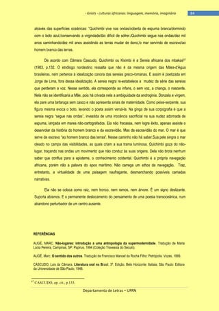 - Griots - culturas africanas: linguagem, memória, imaginário

através das superfícies oceânicas: ―Quichimbi vive nas ondas/coberta de espuma branca/dormindo
com o boto azul,/conservando a virgindade/tão difícil de sofrer./Quichimbi segue nas ondas/dez mil
anos caminhando/dez mil anos assistindo as terras mudar de dono,/o mar servindo de escravo/ao
homem branco das terras.
De acordo com Câmara Cascudo, Quichimbi ou Kiximbi é a Sereia africana dos mbakas 67
(1983, p.132. O etnólogo nordestino ressalta que não é da mesma origem das Mães-d‘Água
brasileiras, nem pertence à idealização canora das sereias greco-romanas. E assim é poetizada em
Jorge de Lima, fora dessa idealização. A sereia negra re-estabelece a mudez da série das sereias
que perderam a voz. Nesse sentido, ela corresponde ao infans, o sem voz, a criança, o nascente.
Nela não se identificaria a Mãe, pois há crivada nela a ambiguidade da androginia. Donzela e virgem,
ela pare uma tartaruga sem casco e não apresenta sinais de maternidade. Como peixe-serpente, sua
figura mesma evoca o boto, levando o poeta assim versá-la. Na ginga de sua corpografia é que a
sereia negra ―segue nas ondas‖, investida de uma inocência sacrificial na sua nudez adornada de
espuma, lançada em mares não-cartografados. Ela não fracassa, nem logra êxito, apenas assiste o
desenrolar da história do homem branco e da escravidão. Mas da escravidão do mar. O mar é que
serve de escravo ―ao homem branco das terras‖. Nesse caminho não há saber.Sua pele singra o mar
oleado no campo das visibilidades, as quais criam a sua trama luminosa. Quichimbi goza do nãolugar, traçando nas ondas um movimento que não conduz às suas origens. Dela não brota nenhum
saber que conflua para a episteme, o conhecimento ocidental. Quichimbi é a própria navegação
africana, porém não a palavra do epos marítimo. Não carrega um ethos da navegação. Traz,
entretanto, a virtualidade de uma paisagem naufragante, desmanchando possíveis camadas
narrativas.
Ela não se coloca como raiz, nem tronco, nem ramos, nem árvore. É um signo deslizante.
Suporta abismos. E o permanente deslocamento do pensamento de uma poesia transoceânica, num
abandono perturbador de um centro ausente.

REFERÊNCIAS
AUGÉ, MARC. Não-lugares: introdução a uma antropologia da supermodernidade. Tradução de Maria
Lúcia Pereira. Campinas, SP: Papirus, 1994 (Coleção Travessia do Século).
AUGÉ, Marc. O sentido dos outros. Tradução de Francisco Manoel da Rocha Filho: Petrópolis: Vozes, 1999.
CASCUDO, Luis da Câmara. Literatura oral no Brasil. 3ª. Edição. Belo Horizonte: Itatiaia; São Paulo: Editora
da Universidade de São Paulo, 1948.

67

CASCUDO, op. cit., p.133.

Departamento de Letras – UFRN

-84

 