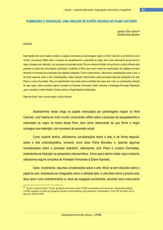 - Griots - culturas africanas: linguagem, memória, imaginário

SUBMISSÃO E REDENÇÃO: UMA ANÁLISE DE PAPÉIS NEGROS NO FILME CAFUNDÓ
Jackson Diniz Vieira 68
Rosilda Alves Bezerra
RESUMO

Este trabalho tem como objetivo analisar os papéis vivenciados por personagens negros no filme ―Cafundó, uma história do outro
mundo‖, procurando refletir sobre o processo de assujeitamento e submissão do negro, bem como observando de que forma o
negro consegue sua redenção, num processo de ascensão social. Procura observar também de que forma a cultura africana está
presente na cultura de comunidades quilombolas, retratadas no filme, bem como mostrar as contribuições das religiões de matriz
africanas no processo de aculturação das religiões brasileiras. Como suporte teórico, utilizar-se-á considerações sobre a arte, e
de forma especial, sobre a arte cinematográfica, sobre tradução intersemiótica serão pontuadas algumas postulações de Júlio
Plaza e Luciano Guimarães. Para um entendimento mais amplo sobre a temática das raças, bem como as contribuições culturais
da raça negra, serão evocados alguns conceitos de Florestan Fernandes, Eliane Azevedo e Kabangele Munanga (Negritude:
usos e sentidos), Antônio Risério (Textos e tribos) e Roger Bastide (Candomblé).
Palavras-chave: raça- racismo-negro- cultura africana.

Analisaremos nesse artigo os papéis vivenciados por personagens negros no filme
Cafundó, uma história do outro mundo, procurando refletir sobre o processo de assujeitamento e
submissão do negro na trama desse filme, bem como observando de que forma o negro
consegue sua redenção, num processo de ascensão social.
Como suporte teórico, utilizaremos considerações sobre a arte, e de forma especial,
sobre a arte cinematográfica, tomando como base Pierre Bourdieu e, fazendo algumas
considerações sobre o processo tradutório, utilizaremos Júlio Plaza e Luciano Guimarães,
entendendo-se tradução na perspectiva intersemiótica. Como apoio teórico sobre raça e racismo,
utilizaremos alguns conceitos de Florestan Fernandes e Eliane Azevedo.
Cabe, inicialmente, algumas considerações sobre a arte. Muito se tem discutido sobre o
papel da arte, levantando-se indagações sobre a utilidade dela. A arte deve servir à própria arte,
deve servir como entretenimento ou deve ser engajada socialmente, servindo como instrumento
68

*Autor: Jackson Diniz Vieira, graduado em Letras pela UEPB, mestrando em Literatura e Interculturalidade,
UEPB, atuando na linha de pesquisa Estudos Socioculturais pela literatura. Orientadora: Profª Drª Rosilda Alves
Bezerra, MLI/UEPB.

Departamento de Letras – UFRN

-86

 