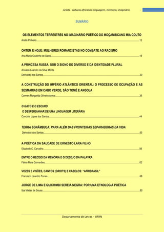 - Griots - culturas africanas: linguagem, memória, imaginário

-

SUMÁRIO

OS ELEMENTOS TERRESTRES NO IMAGINÁRIO POÉTICO DO MOÇAMBICANO MIA COUTO
André Pinheiro....................................................................................................................................................................12

ONTEM E HOJE: MULHERES ROMANCISTAS NO COMBATE AO RACISMO
Ana Maria Coutinho de Sales.............................................................................................................................................19

A PRINCESA RUSSA: SOB O SIGNO DO DIVERSO E DA IDENTIDADE PLURAL
Arivaldo Leandro da Silva Monte
Derivaldo dos Santos..........................................................................................................................................................30

A CONSTRUÇÃO DO IMPÉRIO ATLÂNTICO ORIENTAL: O PROCESSO DE OCUPAÇÃO E AS
SESMARIAS EM CABO VERDE, SÃO TOMÉ E ANGOLA
Carmen Margarida Oliveira Alveal......................................................................................................................................36

O GATO E O ESCURO
O DESPERSIANAR DE UMA LINGUAGEM LITERÁRIA
Concísia Lopes dos Santos................................................................................................................................................44

TERRA SONÂMBULA: PARA ALÉM DAS FRONTEIRAS SEPARADORAS DA VIDA
Derivaldo dos Santos.........................................................................................................................................................50

A POÉTICA DA SAUDADE DE ERNESTO LARA FILHO
Elizabeth C. Carvalho.........................................................................................................................................................56

ENTRE O RECEIO DA MEMÓRIA E O DESEJO DA PALAVRA
Flávia Maia Guimarães.......................................................................................................................................................62

VOZES E VISÕES, CANTOS (GRIOTS) E CABELOS: ―AFRIBRASIL‖
Francisco Leandro Torres...................................................................................................................................................68

JORGE DE LIMA E QUICHIMBI SEREIA NEGRA: POR UMA ETNOLOGIA POÉTICA
Ilza Matias de Sousa...........................................................................................................................................................80

Departamento de Letras – UFRN

8

 
