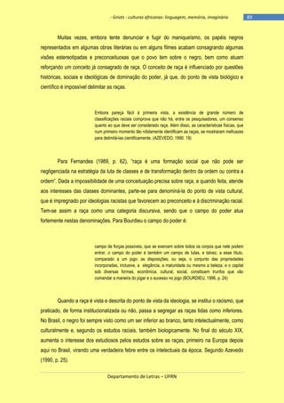 - Griots - culturas africanas: linguagem, memória, imaginário

Muitas vezes, embora tente denunciar e fugir do maniqueísmo, os papéis negros
representados em algumas obras literárias ou em alguns filmes acabam consagrando algumas
visões estereotipadas e preconceituosas que o povo tem sobre o negro, bem como atuam
reforçando um conceito já consagrado de raça. O conceito de raça é influenciado por questões
históricas, sociais e ideológicas de dominação do poder, já que, do ponto de vista biológico e
científico é impossível delimitar as raças.

Embora pareça fácil à primeira vista, a existência de grande número de
classificações raciais comprova que não há, entre os pesquisadores, um consenso
quanto ao que deve ser considerado raça. Além disso, as características físicas, que
num primeiro momento tão nitidamente identificam as raças, se mostraram ineficazes
para delimitá-las cientificamente. (AZEVEDO, 1990: 19)

Para Fernandes (1989, p. 62), ―raça é uma formação social que não pode ser
negligenciada na estratégia da luta de classes e de transformação dentro da ordem ou contra a
ordem‖. Dada a impossibilidade de uma conceituação precisa sobre raça, e quando feita, atende
aos interesses das classes dominantes, parte-se para denominá-la do ponto de vista cultural,
que é impregnado por ideologias racistas que favorecem ao preconceito e à discriminação racial.
Tem-se assim a raça como uma categoria discursiva, sendo que o campo do poder atua
fortemente nestas denominações. Para Bourdieu o campo do poder é:

campo de forças possíveis, que se exercem sobre todos os corpos que nele podem
entrar, o campo do poder é também um campo de lutas, e talvez, a esse título,
comparado a um jogo: as disposições, ou seja, o conjunto das propriedades
incorporadas, inclusive, a elegância, a maturidade ou mesmo a beleza, e o capital
sob diversas formas, econômica, cultural, social, constituem trunfos que vão
comandar a maneira do jogar e o sucesso no jogo (BOURDIEU, 1996, p. 24)

Quando a raça é vista e descrita do ponto de vista da ideologia, se institui o racismo, que
praticado, de forma institucionalizada ou não, passa a segregar as raças tidas como inferiores.
No Brasil, o negro foi sempre visto como um ser inferior ao branco, tanto intelectualmente, como
culturalmente e, segundo os estudos raciais, também biologicamente. No final do século XIX,
aumenta o interesse dos estudiosos pelos estudos sobre as raças, primeiro na Europa depois
aqui no Brasil, virando uma verdadeira febre entre os intelectuais da época. Segundo Azevedo
(1990, p. 25).
Departamento de Letras – UFRN

-89

 