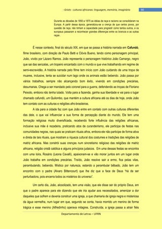 - Griots - culturas africanas: linguagem, memória, imaginário

Durante as décadas de 1850 a 1870 as idéias de raça e racismo se consolidaram na
Europa. A partir dessa época, generalizou-se a crença de que certos povos, por
questão de raça, não tinham a capacidade para progredir como tantos outros, e os
europeus passaram a reconhecer grandes diferenças entre os brancos e as outras
raças .

É nesse contexto, final do século XIX, em que se passa a história narrada em Cafundó,
filme brasileiro, com direção de Paulo Betti e Clóvis Bueno, tendo como personagem principal,
João, vivido por Lázaro Ramos. João representa o personagem histórico João Camargo, negro
que sai das senzalas, um tropeiro encantado com o mundo e que vive trabalhando em regime de
semi-escravidão. A história narrada pelo filme tem início com João cuidando de uma tropa de
muares, inclusive, tenta se suicidar num lago onde os animais estão bebendo. João passa por
vários trabalhos, sempre não alcançando bom êxito, vivendo em condições precárias,
desumanas. Chega a ser mandado pelo coronel para a guerra, defendendo as tropas de Floriano
Peixoto, embora não tenha lutado. Volta para a fazenda, ganha sua liberdade e vai para o lugar
chamado cafundó, um Quilombo, que mantém a cultura africana até os dias de hoje, onde João
tem contato com as culturas e religiões afro-brasileiras.
A ida para a cidade faz com que João entre em contato com outras culturas diferentes
das dele, o que vai influenciar a sua forma de percepção diante do mundo. Ele tem uma
formação religiosa muito diversificada, recebendo forte influência das religiões africanas,
inclusive sua mãe é rezadeira, praticando atos de curandeirismo, ele participa de festas nas
comunidades negras, nas quais se praticam rituais afros, embora ele não participe de forma ativa
e direta de tais rituais, que mostram a riqueza cultural dos costumes e tradições das religiões de
matriz africana. Mas constrói suas crenças num sincretismo religioso das religiões de matriz
africana, religião cristã católica e alguns princípios judaicos. Em uma dessas festas se encontra
com uma loira, Rosário (Leona Cavalli), apaixonam-se e vão morar juntos em um lugar onde
João trabalha em condições precárias. Traído, João resolve sair a ermo, fica pelas vilas,
perambulando, bebendo. Místico por natureza, estando a perambular bêbado, João tem um
encontro com o padre (Alvaro Bittencourt) que lhe diz que a face de Deus ―há de ser
perturbadora, pois encerra todos os mistérios do universo‖.
Um certo dia, João, alcoolizado, tem uma visão, que ele disse ser do próprio Deus, em
que o padre aparece para ele dizendo que ele iria ajudar aos necessitados, amenizar a dor
daqueles que sofrem e deveria construir uma igreja, a que chamaria de igreja negra e misteriosa
da água vermelha, num lugar em que, segundo se conta, havia morrido um menino de forma
trágica e esse menino (Alfredinho) operava milagres. Construída, a igreja passa a atrair fiéis
Departamento de Letras – UFRN

-90

 