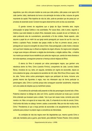 - Griots - culturas africanas: linguagem, memória, imaginário

seguidores, que vão a ela para receber as curas que João pratica, João passa a ser agora nhô
João (senhor João), desfrutando da honra e da admiração de todos os fiéis, inclusive de gente
importante da capital. Pela trajetória de vida de João, pode-se perceber que ele passa por um
processo de ascensão social. Cumpre-nos agora observarmos como se deu sua ascensão.
O grande número de seguidores que a Igreja da Água Vermelha atrai, inspira
preocupação na Igreja Católica e nas autoridades. Por causa disso, João é preso, segundo a
história e que está relatado no próprio filme, dezessete vezes, acusado de ser um feiticeiro, de
estar praticando atos de curandeirismo, pervertendo a fé dos cristãos. Neste aspecto, João
assume o papel de um mártir de sua igreja sendo perseguido por causa de sua fé e isso nos
lembra o apóstolo Paulo, fundador das igrejas cristãs na Ásia no primeiro século, preso e
perseguido por causa do evangelho de Jesus Cristo. Essa perseguição a João mostra o descaso
com que foram tratadas aqui no Brasil as religiões de origem africana. Os negros eram obrigados
a negar suas crenças e afirmarem a religião dos dominantes, a religião católica. Mas, a história
nos mostra que sempre houve resistência por parte dos negros que, usando de meios diversos e
de muita esperteza, conseguiram preservar a herança cultural religiosa da África.
O elenco do filme é composto por vários personagens negros, que ganham uma
relevância dentro do filme, Cirino (Leandro Firmino), companheiro de João, Levinda (Valéria
Mona), moradora de rua, ladra, em seguida, doméstica em regime de escravidão, depois se
torna zeladora da igreja, uma espécie de secretária de nhô João, Nhá Chica (Chica Lopes), mãe
de João. Temos vários outros personagens negros que participam da trama, inclusive uma
grande maioria dos figurantes é negra, mas nos interessam aqui de forma particular os
personagens João, Cirino e Levinda porque eles conseguem ascender socialmente, rompendo
com uma cadeia de relações que os mantinham presos.
A consciência de submissão está presente na fala dos personagens durante todo o filme.
Podemos observar no diálogo de João com Cirino, quando conduziam as mulas que o coronel
tinha ordenado que levassem para a cidade. ―nós é que nem essas mulas, correndo para onde
manda o rei. Mas o rei agora tá na nossa mão, João. E a fazenda tá na mão do coroné, Cirino.
Você ainda não botou na cabeça, homem, acabou a escravidão. Mas pra nós não mudou muito,
Cirino.‖ Percebemos aí que o longo período de escravidão e de assujeitamento ao branco foi
suficiente para produzir no próprio negro a consciência da inferioridade.
As condições de vida dos negros eram tão degradantes que, mesmo quando Cirino e
João são mandados para a guerra, para Itararé, para defender Floriano Peixoto, Cirino entende
Departamento de Letras – UFRN

-91

 