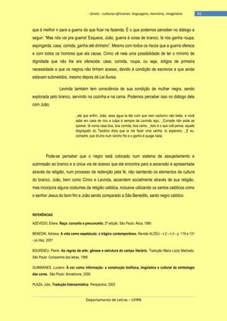 - Griots - culturas africanas: linguagem, memória, imaginário

que é melhor ir para a guerra do que ficar na fazenda. É o que podemos perceber no diálogo a
seguir: ―Mas nós vai pra guerra! Esquece, João, guerra é coisa de branco, lá nós ganha roupa,
espingarda, casa, comida, ganha até dinheiro‖. Mesmo com todos os riscos que a guerra oferece
e com todos os horrores que ela causa, Cirino vê nela uma possibilidade de ter o mínimo de
dignidade que não lhe era oferecida: casa, comida, roupa, ou seja, artigos de primeira
necessidade a que os negros não tinham acesso, devido à condição de escravos a que ainda
estavam submetidos, mesmo depois da Lei Áurea.
Levinda também tem consciência de sua condição de mulher negra, sendo
explorada pelo branco, servindo na cozinha e na cama. Podemos perceber isso no diálogo dela
com João.
_até que enfim, João, essa água ta tão ruim que nem cachorro não bebe, e você
sabe em casa de rico a culpa é sempre da Levinda aqui. _Cumade não pode se
queixar, tá numa casa boa, boa comida, boa cama. _Isso é o que ocê pensa, aquele
disgraçado do Teodoro dizia que ia me fazer uma rainha, to esperano. _E eu,
comadre, que drumo num rancho frio e o ganho é quage nada.

Pode-se perceber que o negro está colocado num sistema de assujeitamento e
submissão ao branco e a única via de acesso que ele encontra para a ascensão é apresentada
através da religião, num processo de redenção pela fé, não isentando os elementos da cultura
do branco, João, bem como Cirino e Levinda, ascendem socialmente através de sua religião,
mas incorpora alguns costumes da religião católica, inclusive utilizando os santos católicos como
o senhor Jesus do bom fim e João sendo comparado a São Benedito, santo negro católico.

REFERÊNCIAS

AZEVEDO, Eliane. Raça: conceito e preconceito. 2ª edição. São Paulo: Ática, 1990
BENEDIK, Adriana. A vida como espetáculo: o trágico contemporâneo. Revista ALCEU - v.2 - n.3 - p. 119 a 131
- jul./dez. 2001
BOURDIEU, Pierre. As regras da arte: gênese e estrutura do campo literário. Tradução Maria Lúcia Machado.
São Paulo: Companhia das letras, 1996.
GUIMARAES, Luciano. A cor como informação: a construção biofísica, lingüística e cultural da simbologia
das cores. São Paulo: Annablume, 2000.
PLAZA, Júlio. Tradução Intersemiótica. Perspectiva: 2003

Departamento de Letras – UFRN

-92

 