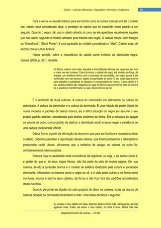 - Griots - culturas africanas: linguagem, memória, imaginário

Para a aluna, o requisito básico para ser bonita como as outras crianças era ter o cabelo
liso, cabelo esse considerado ideal, o protótipo de cabelo que foi escolhido como padrão a ser
seguido. Quando o negro não usa o cabelo alisado, é como se ele agredisse visualmente aqueles
que não usam, segundo o modelo adotado pela maioria não negra. O cabelo crespo, com tranças
ou ―dreadlocks”, ―Black Power”, é uma agressão ao modelo considerado o ―ideal‖. Cabelo esse, de
acordo com a cultura branca.
Nesse sentido, sobre a importância do cabelo como símbolo da identidade negra,
Gomes (2006, p. 361), ressalta:
Na África, mesmo com lutas, disputas e discordâncias étnicas, ser negro era ser livre
e, mais, era ser humano. Como já vimos, o cabelo do negro era símbolo de força, de
energia, um emblema étnico com o processo de escravidão, ser negro passa a ser
confundido com ser escravo, objeto e propriedade do outro. O seu corpo agora serve
para trabalhar e satisfazes os desejos e a necessidade do branco. O seu cabelo e o
seu padrão estético são relegados ao lugar da feiúra e para se tornar belo ele deverá
ter a aparência transformada, ou seja, deverá tornar-se liso.

É o confronto de duas culturas. A cultura do colonizador em detrimento da cultura do
colonizado. A cultura do dominador e a cultura do dominado. É uma relação de poder diante de
novos modelos e padrões de beleza branca, eis a difícil situação do negro em assumir o seu
próprio padrão estético, considerado pelo branco sinônimo de feiúra. Era a tentativa de apagar
os valores do outro, com propósito de destruir a identidade racial, e assim negar a existência de
uma cultura considerada inferior.
Dessa forma, a partir da afirmação da aluna em que para ser bonita era necessário alisar
o cabelo, podemos perceber a reprodução desses valores, que foram permeando e reforçando o
preconceito racial. Assim, afirmamos que a tentativa de apagar os valores do outro foi,
verdadeiramente, bem sucedida.
Embora haja na atualidade certa consciência da negritude, ou seja, o se aceitar como é,
e gostar do que é, de seus traços físicos, não faz parte da vida de muitos negros. Em sua
maioria, devido à opressão branca e o modelo de estética idealizado pela cultura e sociedade
dominante, influenciou na maneira como o negro se vê, e é visto pelos outros e na forma como
manipula, arruma e adorna seus cabelos, de forma a não ficar fora dos padrões considerados
ideais ou belos.
Quando perguntei se alguém da sala gostaria de alisar os cabelos, todas as alunas de
cabelos crespos ou cacheados levantaram a mão. Uma delas declarou o seguinte:
Eu já alisei o meu cabelo em casa. Aperreei tanto a minha mãe, caniguei ela, até não
agüentar mais. Então, ela alisou o meu cabelo. Eu tinha 8 anos. Minha mãe não

Departamento de Letras – UFRN

-96

 