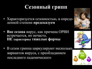 Сезонный грипп
• Характеризуется сезонностью, в опреде-
ленной степени предсказуем
• Вне сезона вирус, как причина ОРВИ
встречается, но нечасто, не
НЕ характерны тяжелые формы
• В сезон гриппа циркулируют несколько
вариантов вируса, с преобладанием
последнего падемического
 