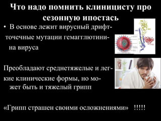 Что надо помнить клиницисту про
сезонную ипостась
• В основе лежит вирусный дрифт-
точечные мутации гемагглютини-
на вируса
Преобладают среднетяжелые и лег-
кие клинические формы, но мо-
жет быть и тяжелый грипп
«Грипп страшен своими осложнениями» !!!!!
 