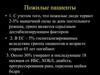 Пожилые пациенты
• 1. С учетом того, что пожилые люди теряют
2-3% мышечной силы за день постельного
режима, грипп является серьезным
дестабилизирующим фактором
• 2. В ЕС – 5% госпитализированных
вследствие гриппа пациентов в возрасте
старше 65 лет погибают
3. Около 30% умирают в последующие 18
месяцев от ИБС, ХОБЛ, диабета,
прогрессирования рака, перелома шейки
бедра
 