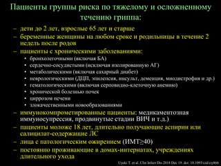 Пациенты группы риска по тяжелому и осложненному
течению гриппа:
– дети до 2 лет, взрослые 65 лет и старше
– беременные женщины на любом сроке и родильницы в течение 2
недель после родов
– пациенты с хроническими заболеваниями:
• бронхолегочными (включая БА)
• сердечно-сосудистыми (исключая изолированную АГ)
• метаболическими (включая сахарный диабет)
• неврологическими (ДЦП, эпилепсия, инсульт, деменция, миодистрофия и др.)
• гематологическими (включая серповидно-клеточную анемию)
• хронической болезнью почек
• циррозом печени
• злокачественными новообразованиями
– иммунокомпрометированные пациенты: медикаментозная
иммуносупрессия, продвинутые стадии ВИЧ и т.д.)
– пациенты моложе 18 лет, длительно получающие аспирин или
салицилат-содержащие ЛС
– лица с патологическим ожирением (ИМТ≥40)
– постоянно проживающие в домах-интернатах, учреждениях
длительного ухода
Uyeki T. et al. Clin Infect Dis 2018 Dec 19. doi: 10.1093/cid/ciy866
 