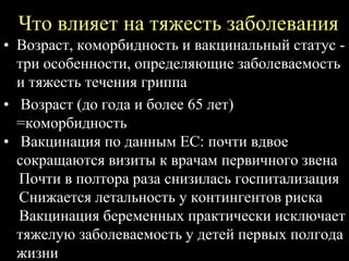 Что влияет на тяжесть заболевания
• Возраст, коморбидность и вакцинальный статус -
три особенности, определяющие заболеваемость
и тяжесть течения гриппа
• Возраст (до года и более 65 лет)
=коморбидность
• Вакцинация по данным ЕС: почти вдвое
сокращаются визиты к врачам первичного звена
Почти в полтора раза снизилась госпитализация
Снижается летальность у контингентов риска
Вакцинация беременных практически исключает
тяжелую заболеваемость у детей первых полгода
жизни
 