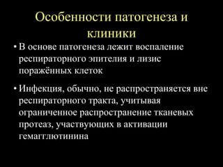 Особенности патогенеза и
клиники
• В основе патогенеза лежит воспаление
респираторного эпителия и лизис
поражённых клеток
• Инфекция, обычно, не распространяется вне
респираторного тракта, учитывая
ограниченное распространение тканевых
протеаз, участвующих в активации
гемагглютинина
 