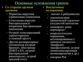 Основные осложнения гриппа
• Со стороны органов
дыхания:
– Первично-вирусная
(гриппозная) пневмония
– Сочетанная вирусно-
бактериальная и
вторичная бактериальная
пневмония
– Острый стенозирующий
ларинготрахеит
(«ложный круп»)
– Другие респираторные
осложнения (острый
бронхит, обострение
ХОБЛ и БА, острый
бактериальный
риносинусит, острый
средний отит)
• Внелегочные
осложнения:
- миозит и рабдомиолиз
- декомпенсация
хронической сердечно-
сосудистой патологии
- миокардит, реже
перикардит
- неврологические
поражения,
ассоциированные с
гриппом (менингит,
энцефалит,
энцефалопатия, острая
демиелинизирующая
полиневропатия и др.)
- синдром Рея
 