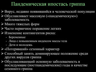 Пандемическая ипостась гриппа
 Вирус, недавно появившийся в человеческой популяции
 Обуславливает массовую («пандемическую»)
заболеваемость
 Много тяжелых форм
 Часто первичное поражение легких
 Изменение контингентов риска:
- Беременные
- Лица с повышенным индексом массы тела
- Дети и молодежь
 «Потерявший» сезонный характер
 Способный занять доминирующее положение среди
других вирусов гриппа
 Обуславливающий основную заболеваемость в
последующие (постпандемические) годы в качестве
сезонного гриппа
 