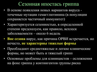 Сезонная ипостась гриппа
• В основе появления новых вариантов вируса -
точечные мутации гемагглютинина (в популяции
сохраняется частичный иммунитет)
• Характеризуется сезонностью, в определенной
степени предсказуем, как правило, всплеск
заболеваемости – около 6 недель
• Вне сезона вирус, как причина ОРВИ встречается, но
нечасто, не характерны тяжелые формы
• Преобладают среднетяжелые и легкие клинические
формы, но может быть и тяжелый грипп
• Основные проблемы для клиницистов – осложнения
на фоне гриппа у контингентов группы риска
 