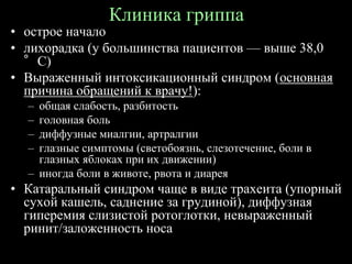 Клиника гриппа
• острое начало
• лихорадка (у большинства пациентов — выше 38,0
°С)
• Выраженный интоксикационный синдром (основная
причина обращений к врачу!):
– общая слабость, разбитость
– головная боль
– диффузные миалгии, артралгии
– глазные симптомы (светобоязнь, слезотечение, боли в
глазных яблоках при их движении)
– иногда боли в животе, рвота и диарея
• Катаральный синдром чаще в виде трахеита (упорный
сухой кашель, саднение за грудиной), диффузная
гиперемия слизистой ротоглотки, невыраженный
ринит/заложенность носа
 