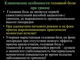 Клинические особенности головной боли
при гриппе
• Головная боль не является первой
самостоятельной жалобой пациентов с
гриппом, ее выраженность пропорционально
высоте лихорадки
• При адекватном питьевом режиме и на фоне
приема жаропонижающих практически
полностью исчезает
• Упорная нарастающая головная боль на фоне
лихорадки при отсутствии всякого эффекта
приема анальгетиков, головная боль с
тошнотой и повторяющейся рвотой – думаем
о менингите (заболеваемость бактериальным
менингитом повышается во время подъема
заболеваемости гриппом)!
 