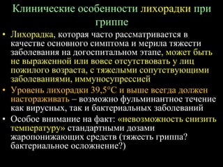 Клинические особенности лихорадки при
гриппе
• Лихорадка, которая часто рассматривается в
качестве основного симптома и мерила тяжести
заболевания на догоспитальном этапе, может быть
не выраженной или вовсе отсутствовать у лиц
пожилого возраста, с тяжелыми сопутствующими
заболеваниями, иммуносупрессией
• Уровень лихорадки 39,5С и выше всегда должен
настораживать – возможно фульминантное течение
как вирусных, так и бактериальных заболеваний
• Особое внимание на факт: «невозможность снизить
температуру» стандартными дозами
жаропонижающих средств (тяжесть гриппа?
бактериальное осложнение?)
 