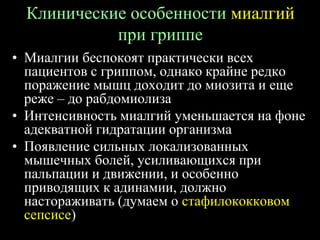 Клинические особенности миалгий
при гриппе
• Миалгии беспокоят практически всех
пациентов с гриппом, однако крайне редко
поражение мышц доходит до миозита и еще
реже – до рабдомиолиза
• Интенсивность миалгий уменьшается на фоне
адекватной гидратации организма
• Появление сильных локализованных
мышечных болей, усиливающихся при
пальпации и движении, и особенно
приводящих к адинамии, должно
настораживать (думаем о стафилококковом
сепсисе)
 