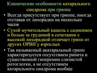 Клинические особенности катарального
синдрома при гриппе
• Всегда присутствует при гриппе, иногда
отставая от лихорадки на несколько
часов
• Сухой мучительный кашель с саднением
и болью за грудиной в сочетании с
высокой лихорадкой отличает грипп от
других ОРВИ у взрослых
• Так называемый акатаральный грипп
характеризуется отсутствием ринита и
существенной гиперемии слизистой
ротоглотки, а не отсутствием
катарального синдрома вообще
 