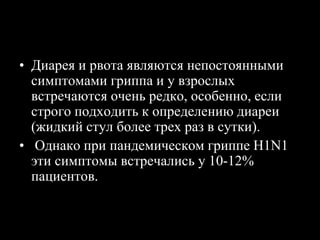 Клинические особенности гриппа
• Диарея и рвота являются непостоянными
симптомами гриппа и у взрослых
встречаются очень редко, особенно, если
строго подходить к определению диареи
(жидкий стул более трех раз в сутки).
• Однако при пандемическом гриппе H1N1
эти симптомы встречались у 10-12%
пациентов.
 