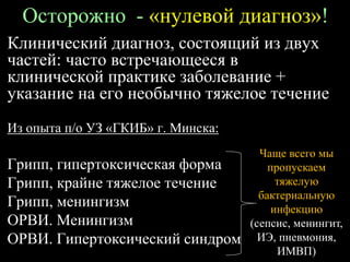 Осторожно - «нулевой диагноз»!
Клинический диагноз, состоящий из двух
частей: часто встречающееся в
клинической практике заболевание +
указание на его необычно тяжелое течение
Из опыта п/о УЗ «ГКИБ» г. Минска:
Грипп, гипертоксическая форма
Грипп, крайне тяжелое течение
Грипп, менингизм
ОРВИ. Менингизм
ОРВИ. Гипертоксический синдром
Чаще всего мы
пропускаем
тяжелую
бактериальную
инфекцию
(сепсис, менингит,
ИЭ, пневмония,
ИМВП)
 