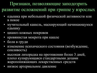Признаки, позволяющие заподозрить
развитие осложнений при гриппе у взрослых
• одышка при небольшой физической активности или
в покое
• мучительный кашель, маскирующий начинающуюся
одышку
• цианоз кожных покровов
• кровянистая мокрота при кашле
• боли в груди
• изменение психического состояния (возбуждение,
сонливость)
• высокая лихорадка на протяжении более 3 дней,
плохо купирующаяся стандартными дозами
жаропонижающих лекарственных средств
• низкое артериальное давление
 