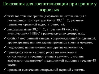 Показания для госпитализации при гриппе у
взрослых
 тяжелое течение гриппа (выраженная интоксикация с
повышением температуры более 39,5 °С; развитие
признаков органной недостаточности);
 лихорадка выше 38,5 °С, в течение 48 часов не
купирующаяся НПВС в рекомендуемых дозировках;
 стойкий постоянный кашель, сопровождающийся одышкой,
кровохаркание или появление прожилок крови в мокроте;
 подозрение на пневмонию или другие осложнения;
 принадлежность к группе риска по тяжелому и
осложненному течению гриппа в случае отсутствия
эффекта от оказываемой медицинской помощи в течение 48
часов;
 признаки вовлечения центральной нервной системы.
 