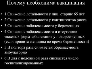 Почему необходима вакцинация
• 1 Снижение летальности у лиц, старше 65 лет
• 2 Снижение летальности у контингентов риска
• 3 Снижение заболеваемости у беременных
• 4 Снижение заболеваемости и отсутствие
тяжелых форм заболевания у новорожденных
(если привита женщина во время беременности)
• 5 В полтора раза снижается обращаемость
амбулаторно
• 6 В два с половиной раза снижается число
госпитализированных
 